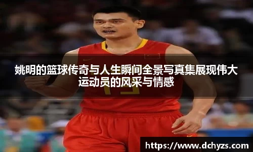 姚明的篮球传奇与人生瞬间全景写真集展现伟大运动员的风采与情感