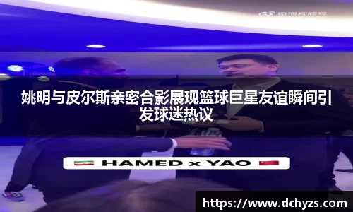姚明与皮尔斯亲密合影展现篮球巨星友谊瞬间引发球迷热议